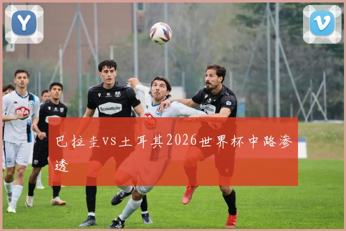 巴拉圭vs土耳其2026世界杯中路渗透