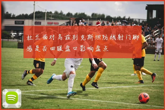 杜兰面对乌兹别克斯坦防线射门脚感是否回暖盘口影响盘点