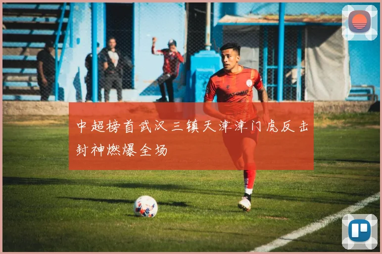 中超榜首武汉三镇天津津门虎反击封神燃爆全场