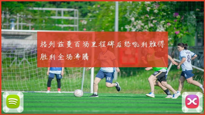 格列兹曼百场里程碑后怒吼利雅得胜利全场沸腾