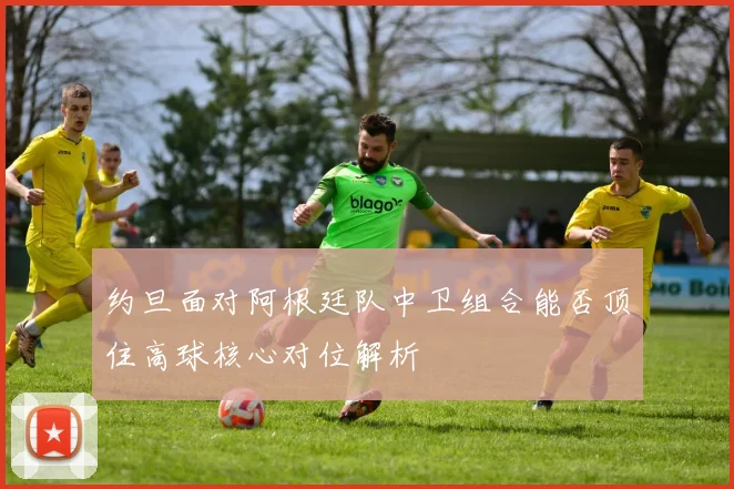 约旦面对阿根廷队中卫组合能否顶住高球核心对位解析