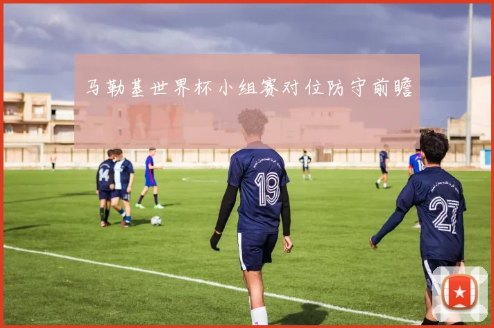 马勒基世界杯小组赛对位防守前瞻