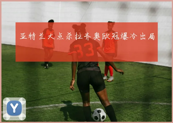 亚特兰大点杀拉齐奥欧冠爆冷出局