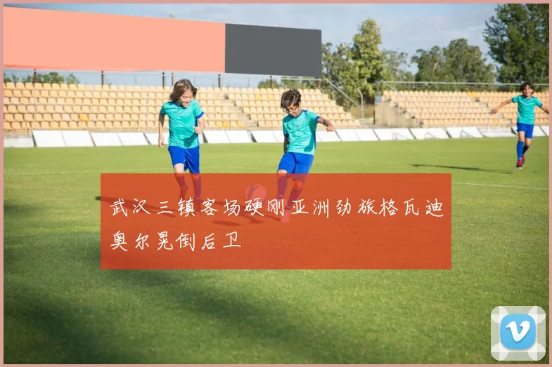 武汉三镇客场硬刚亚洲劲旅格瓦迪奥尔晃倒后卫