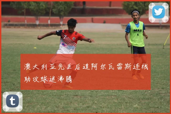澳大利亚先丢后追阿尔瓦雷斯连线助攻球迷沸腾