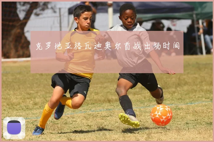 克罗地亚格瓦迪奥尔首战出场时间