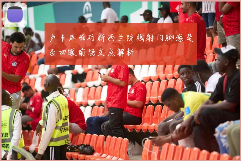 卢卡库面对新西兰防线射门脚感是否回暖前场支点解析