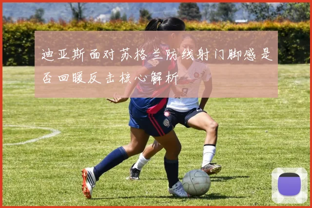 迪亚斯面对苏格兰防线射门脚感是否回暖反击核心解析