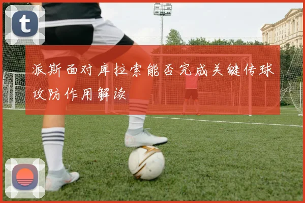 派斯面对库拉索能否完成关键传球攻防作用解读