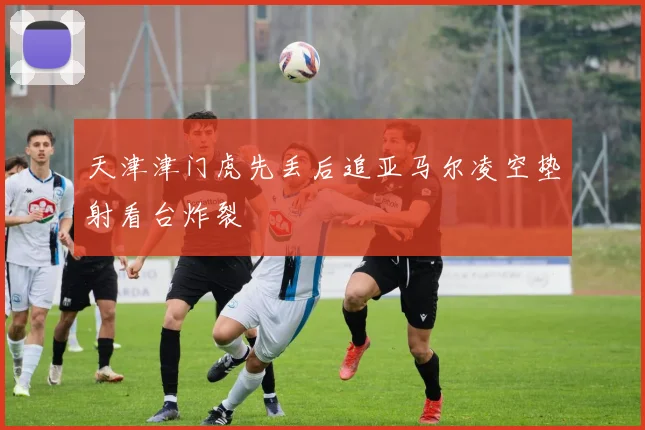 天津津门虎先丢后追亚马尔凌空垫射看台炸裂