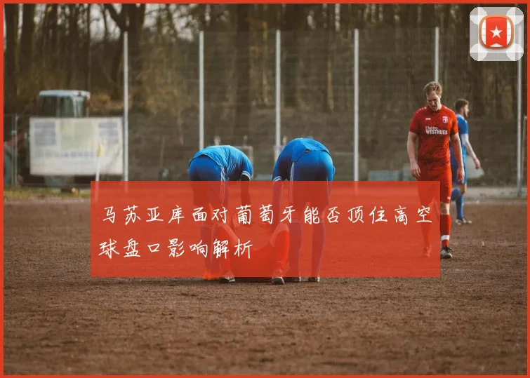 马苏亚库面对葡萄牙能否顶住高空球盘口影响解析