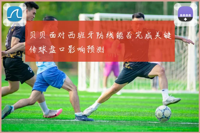 贝贝面对西班牙防线能否完成关键传球盘口影响预测