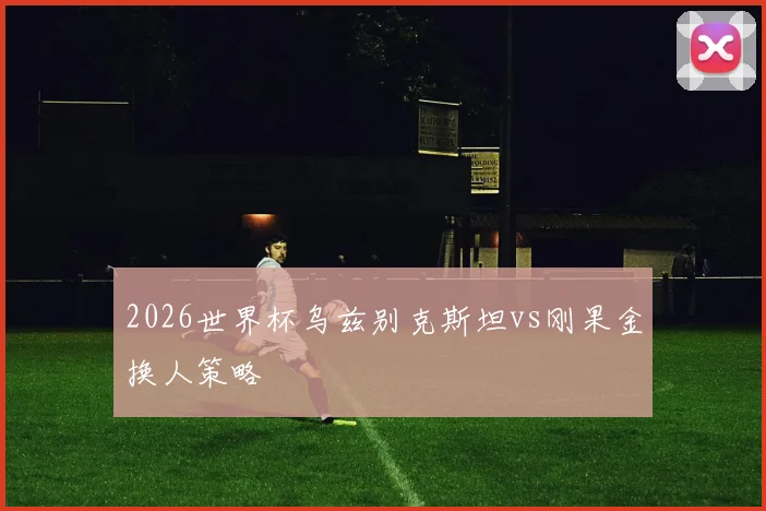 2026世界杯乌兹别克斯坦vs刚果金换人策略