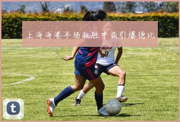 上海海港半场狂胜申花引爆德比